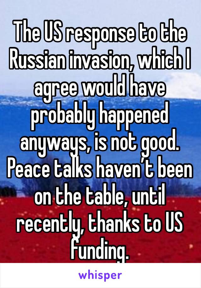 The US response to the Russian invasion, which I agree would have probably happened anyways, is not good. Peace talks haven’t been on the table, until recently, thanks to US funding.