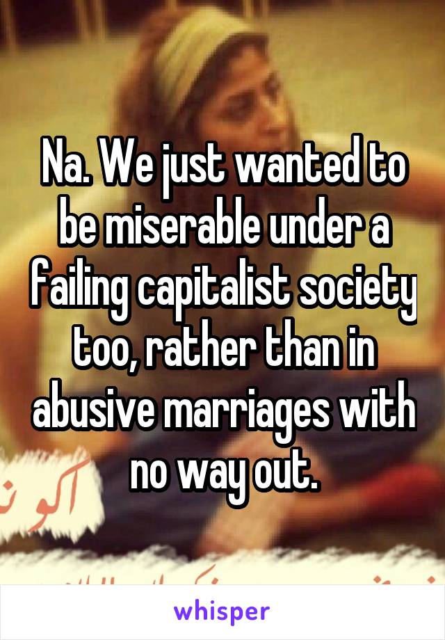 Na. We just wanted to be miserable under a failing capitalist society too, rather than in abusive marriages with no way out.