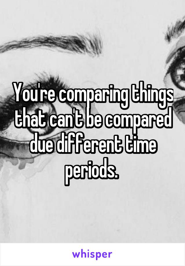 You're comparing things that can't be compared due different time periods. 