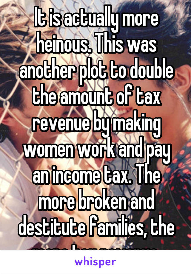 It is actually more heinous. This was another plot to double the amount of tax revenue by making women work and pay an income tax. The more broken and destitute families, the more tax revenue.