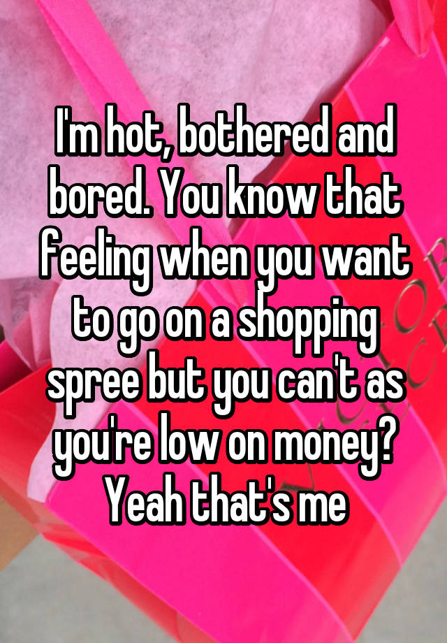 I'm hot, bothered and bored. You know that feeling when you want to go on a shopping spree but you can't as you're low on money? Yeah that's me