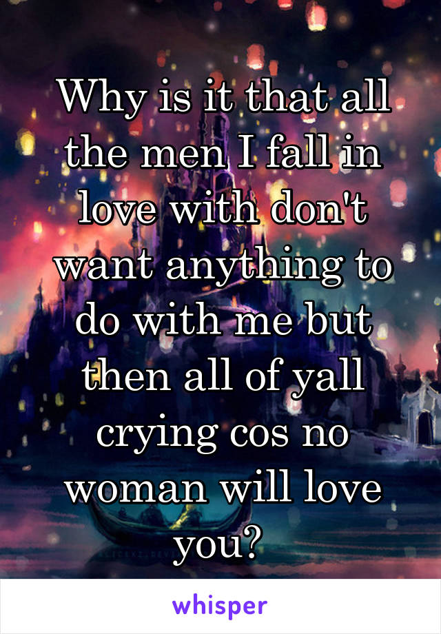 Why is it that all the men I fall in love with don't want anything to do with me but then all of yall crying cos no woman will love you? 