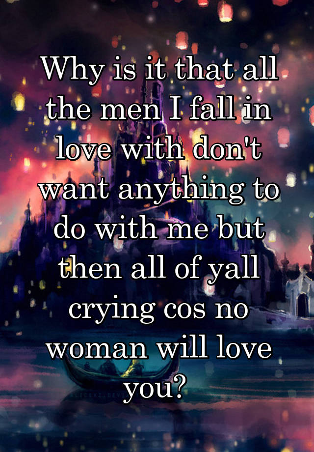 Why is it that all the men I fall in love with don't want anything to do with me but then all of yall crying cos no woman will love you? 