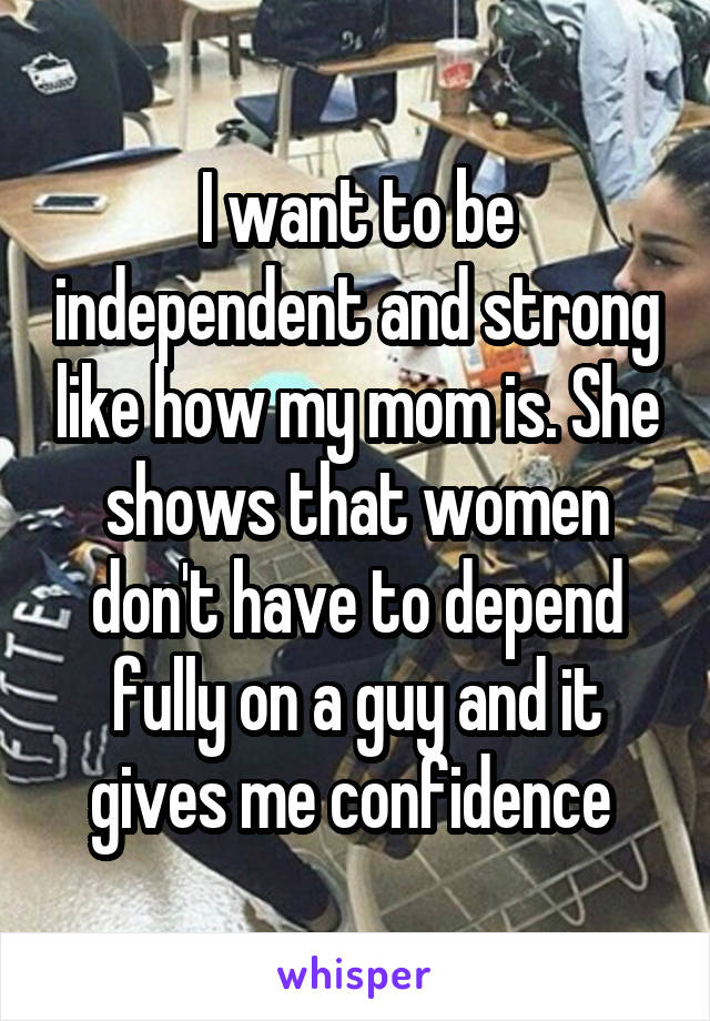 I want to be independent and strong like how my mom is. She shows that women don't have to depend fully on a guy and it gives me confidence 