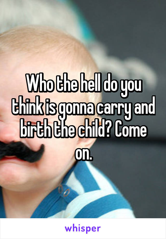 Who the hell do you think is gonna carry and birth the child? Come on.