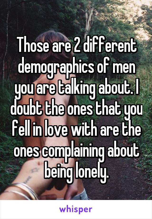 Those are 2 different demographics of men you are talking about. I doubt the ones that you fell in love with are the ones complaining about being lonely.