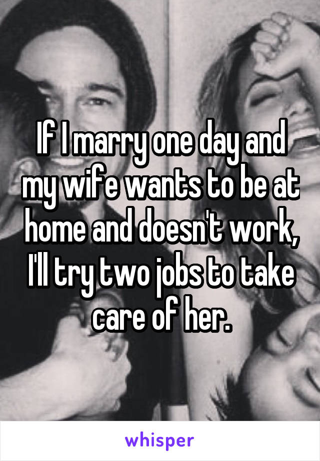 If I marry one day and my wife wants to be at home and doesn't work, I'll try two jobs to take care of her.