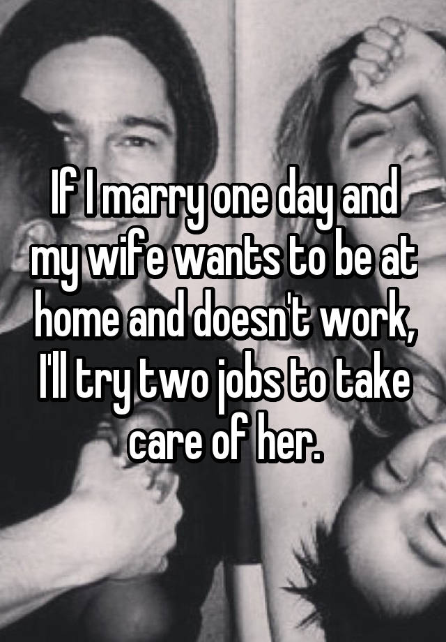 If I marry one day and my wife wants to be at home and doesn't work, I'll try two jobs to take care of her.