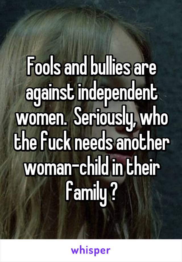 Fools and bullies are against independent women.  Seriously, who the fuck needs another woman-child in their family ?