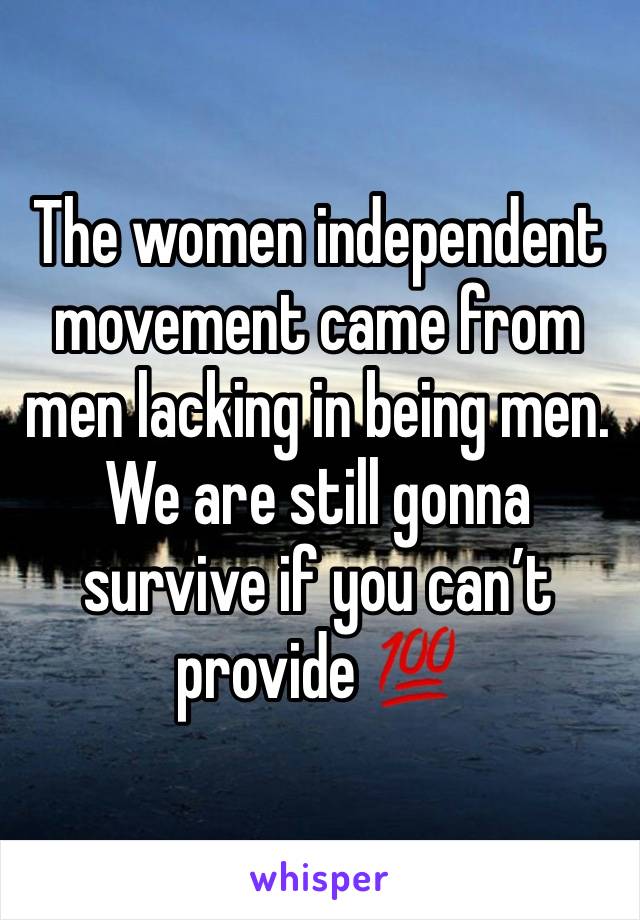 The women independent movement came from men lacking in being men. We are still gonna survive if you can’t provide 💯