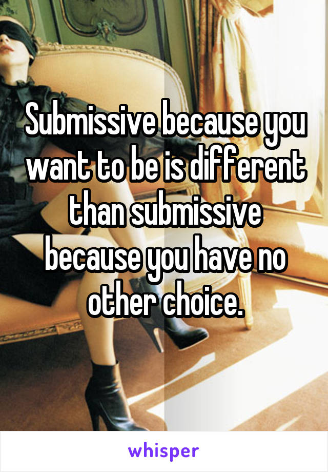 Submissive because you want to be is different than submissive because you have no other choice.
