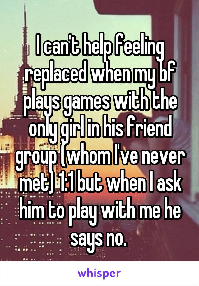 I can't help feeling replaced when my bf plays games with the only girl in his friend group (whom I've never met) 1:1 but when I ask him to play with me he says no. 