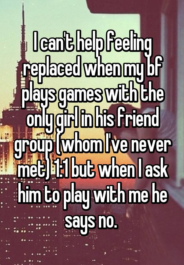 I can't help feeling replaced when my bf plays games with the only girl in his friend group (whom I've never met) 1:1 but when I ask him to play with me he says no. 