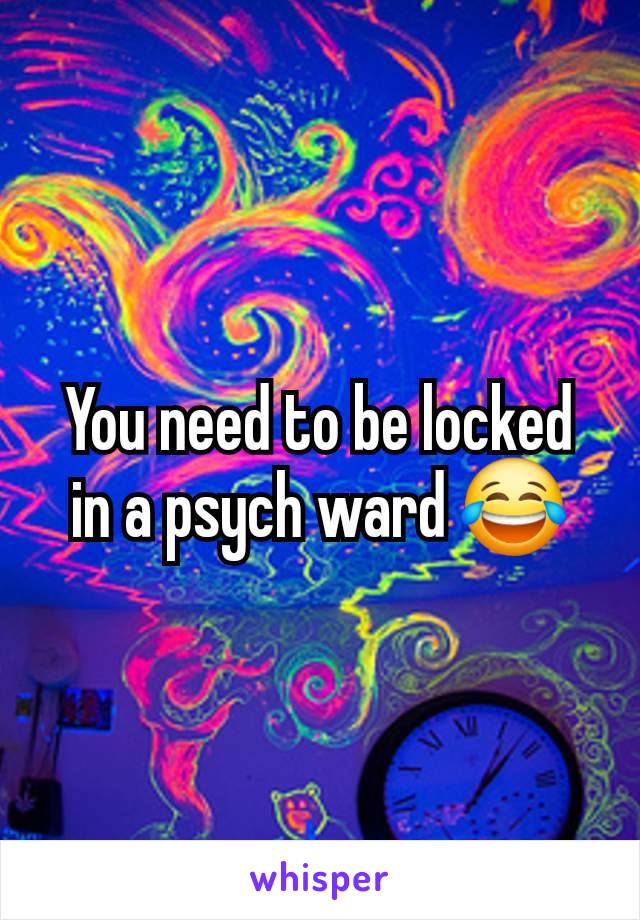 You need to be locked in a psych ward 😂