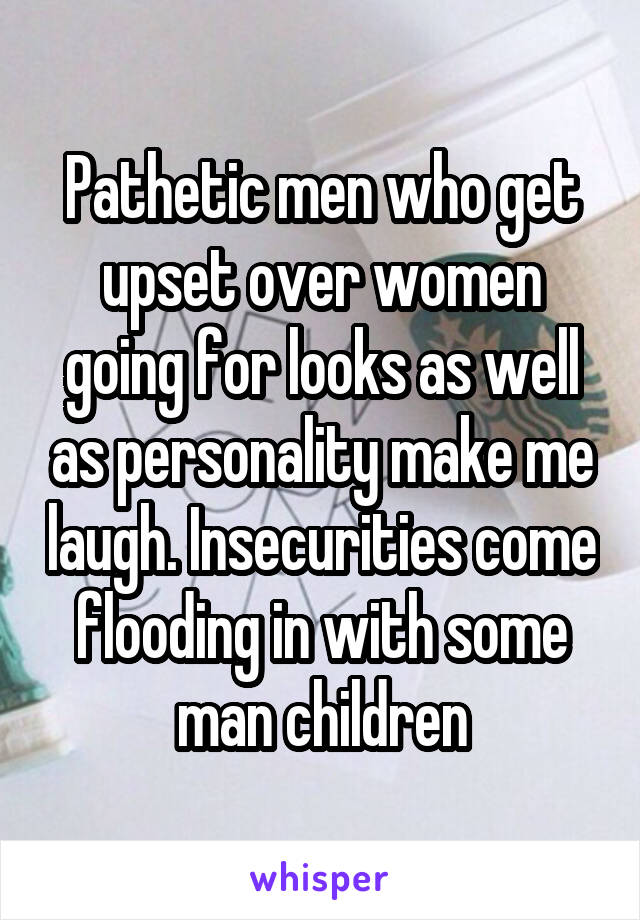 Pathetic men who get upset over women going for looks as well as personality make me laugh. Insecurities come flooding in with some man children