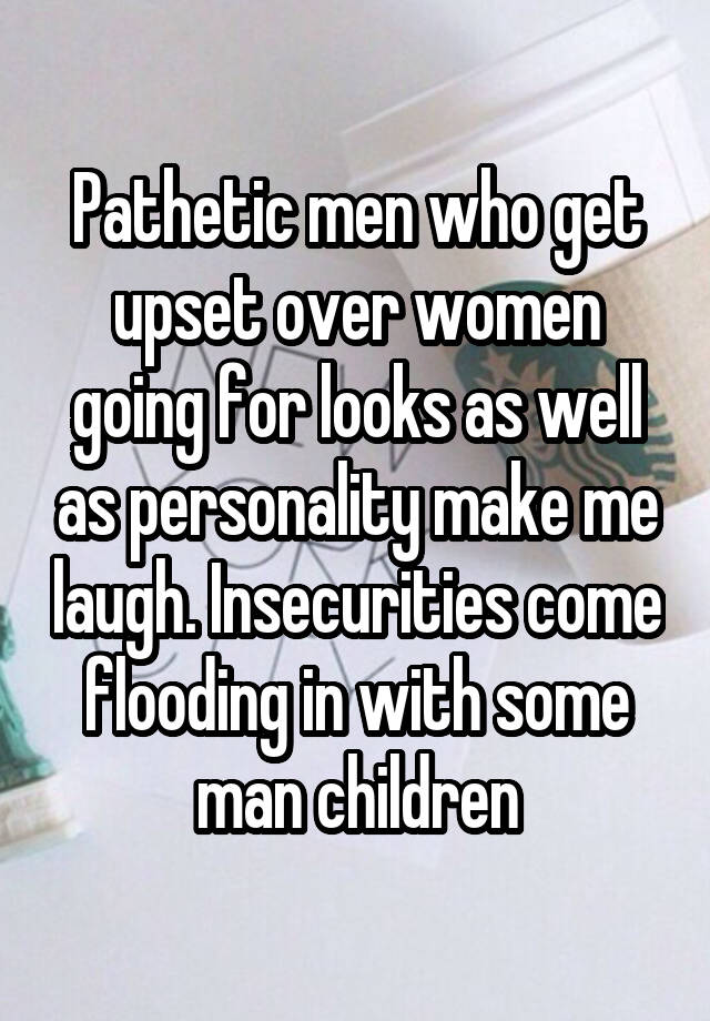 Pathetic men who get upset over women going for looks as well as personality make me laugh. Insecurities come flooding in with some man children