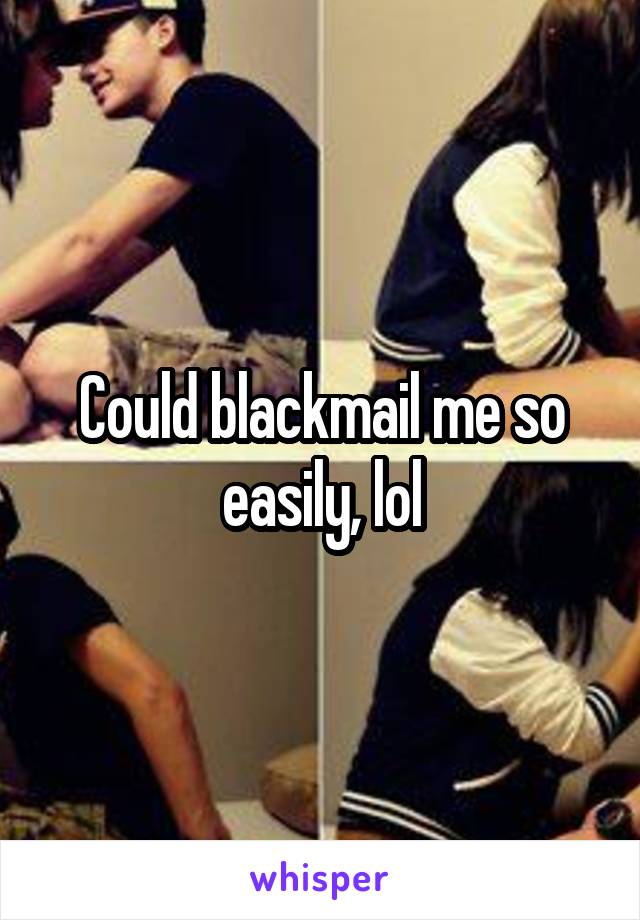 Could blackmail me so easily, lol