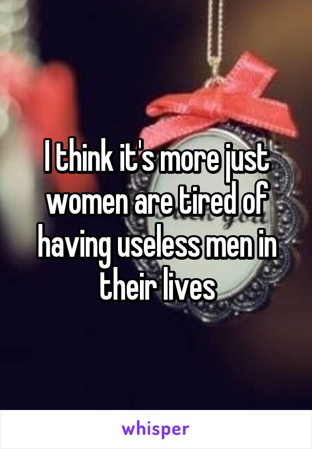 I think it's more just women are tired of having useless men in their lives