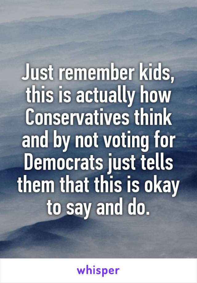 Just remember kids, this is actually how Conservatives think and by not voting for Democrats just tells them that this is okay to say and do.