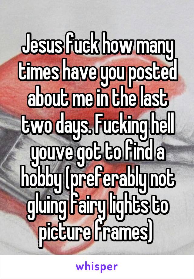 Jesus fuck how many times have you posted about me in the last two days. Fucking hell youve got to find a hobby (preferably not gluing fairy lights to picture frames) 