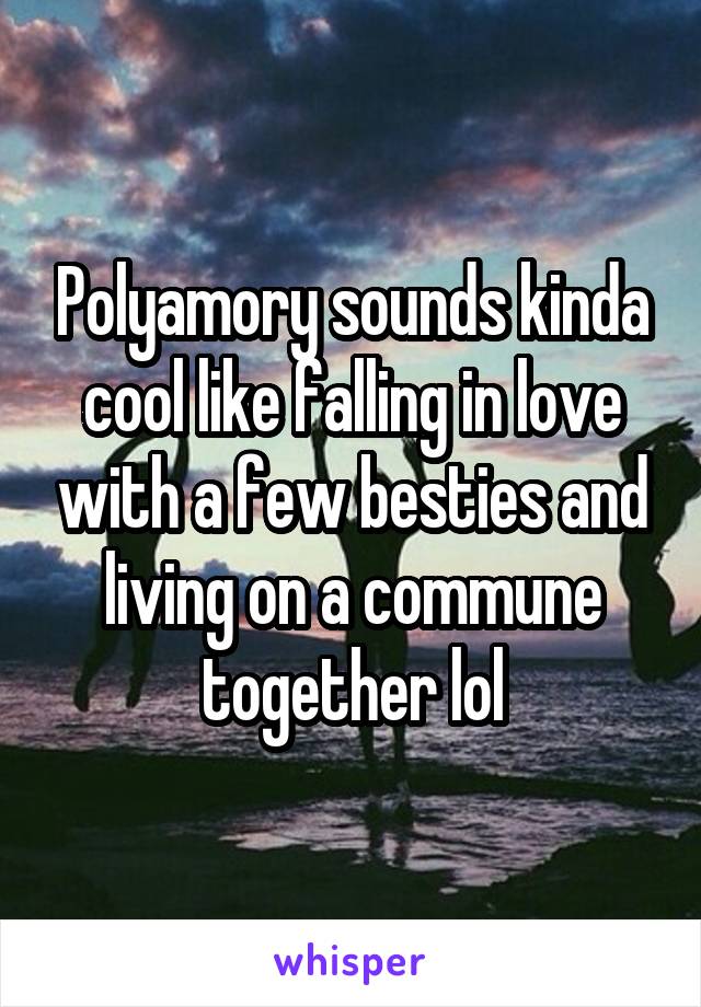 Polyamory sounds kinda cool like falling in love with a few besties and living on a commune together lol