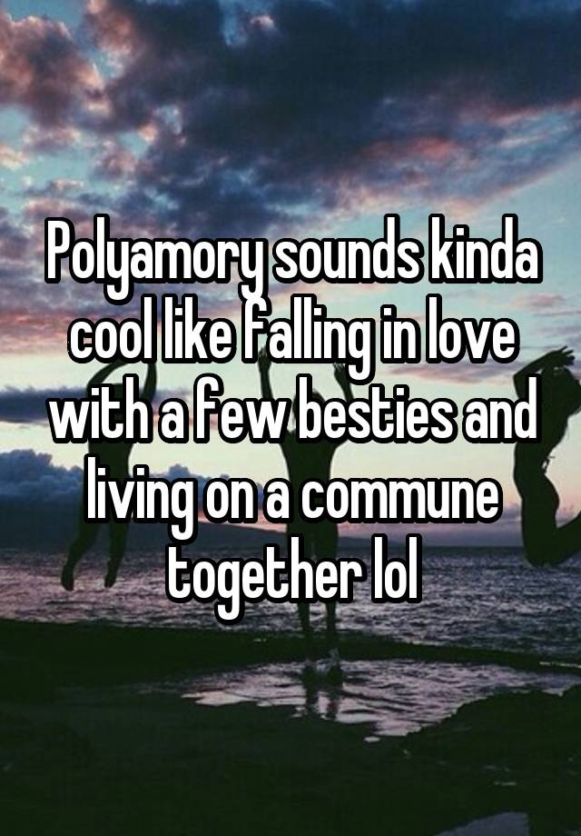 Polyamory sounds kinda cool like falling in love with a few besties and living on a commune together lol