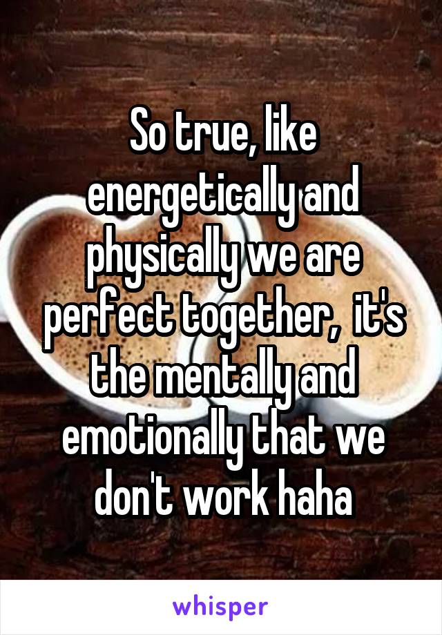 So true, like energetically and physically we are perfect together,  it's the mentally and emotionally that we don't work haha