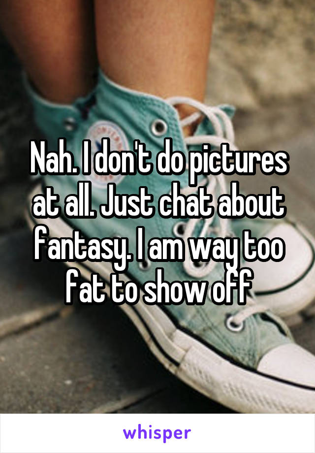 Nah. I don't do pictures at all. Just chat about fantasy. I am way too fat to show off