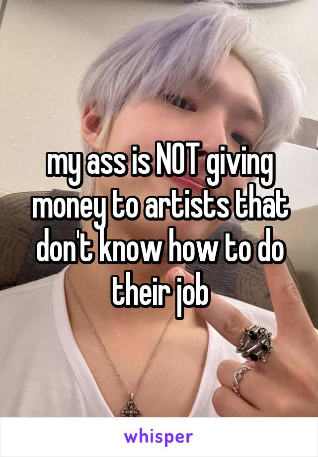 my ass is NOT giving money to artists that don't know how to do their job