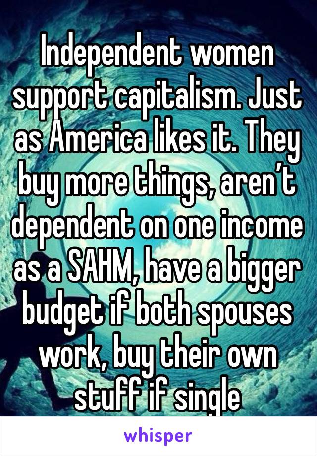 Independent women support capitalism. Just as America likes it. They buy more things, aren’t dependent on one income as a SAHM, have a bigger budget if both spouses work, buy their own stuff if single