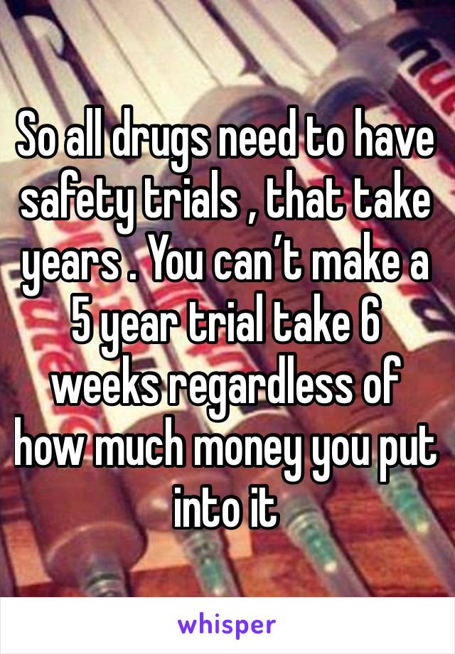 So all drugs need to have  safety trials , that take years . You can’t make a 5 year trial take 6 weeks regardless of how much money you put into it 