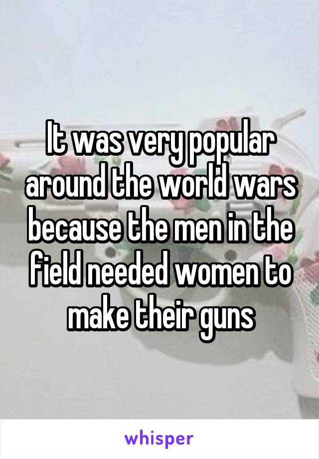 It was very popular around the world wars because the men in the field needed women to make their guns