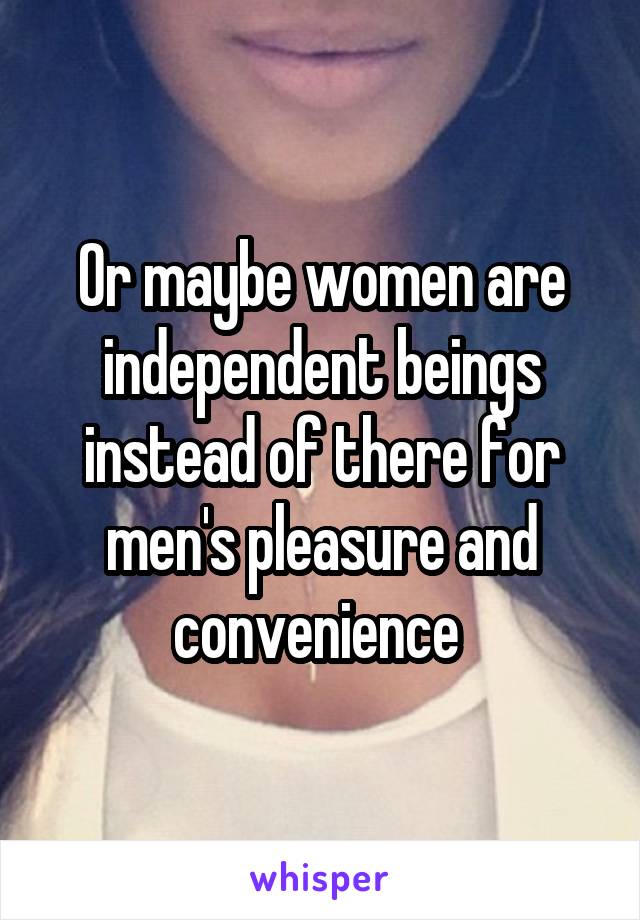 Or maybe women are independent beings instead of there for men's pleasure and convenience 