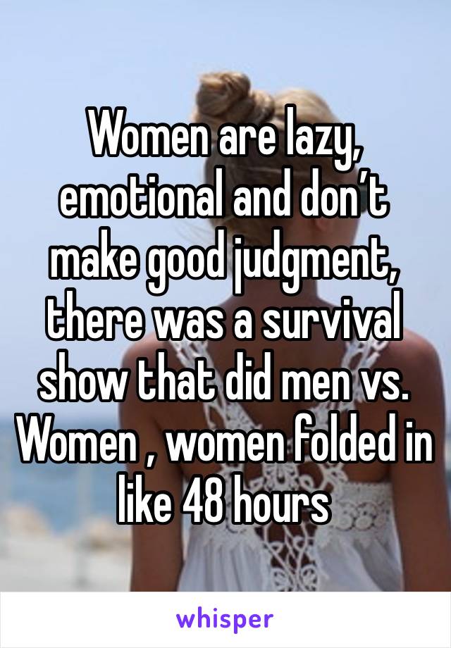 Women are lazy, emotional and don’t make good judgment, there was a survival show that did men vs. Women , women folded in like 48 hours 