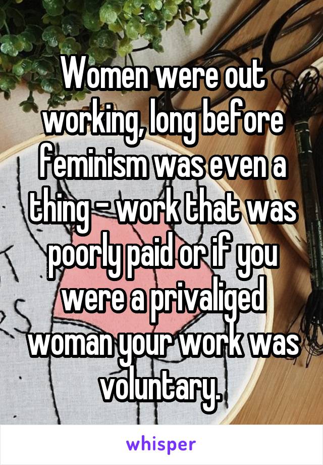 Women were out working, long before feminism was even a thing - work that was poorly paid or if you were a privaliged woman your work was voluntary. 