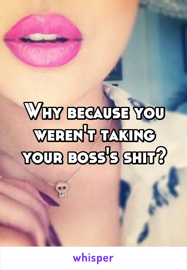 Why because you weren't taking your boss's shit?