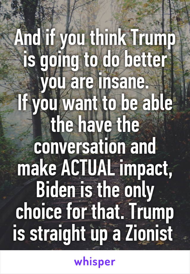 And if you think Trump is going to do better you are insane.
If you want to be able the have the conversation and make ACTUAL impact, Biden is the only choice for that. Trump is straight up a Zionist 