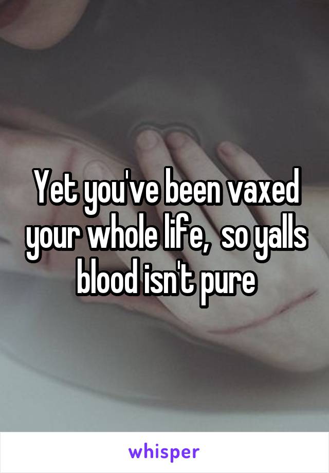 Yet you've been vaxed your whole life,  so yalls blood isn't pure