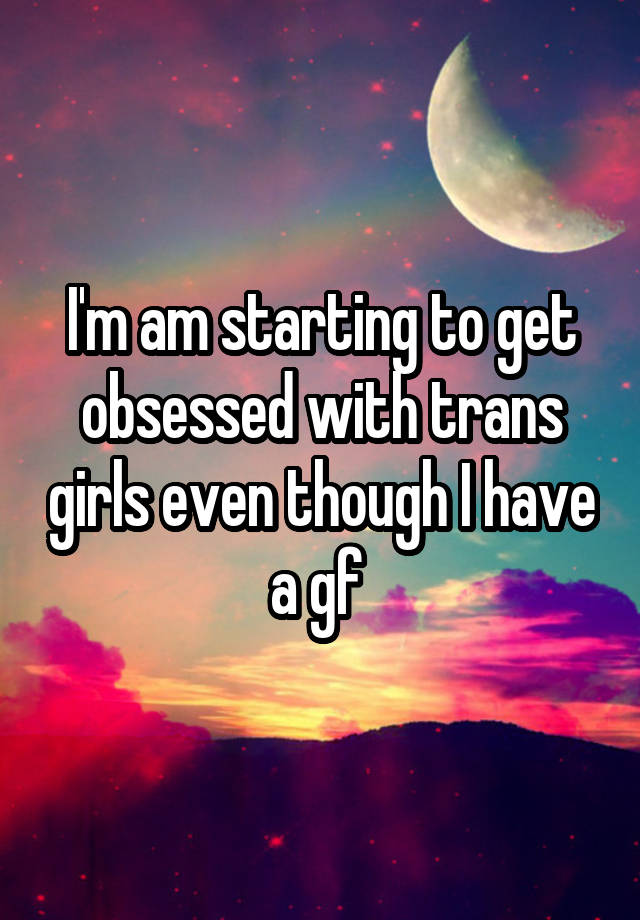 I'm am starting to get obsessed with trans girls even though I have a gf 