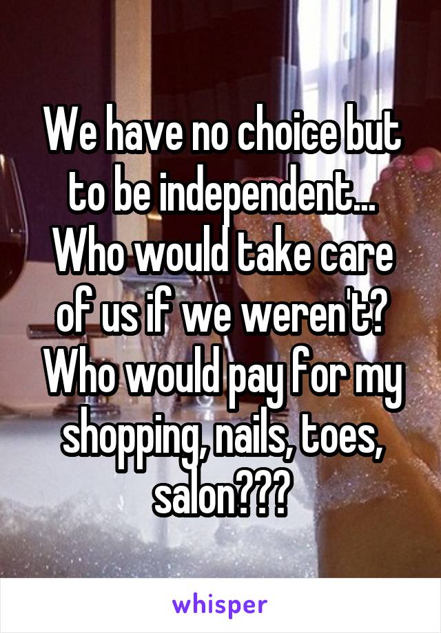 We have no choice but to be independent... Who would take care of us if we weren't? Who would pay for my shopping, nails, toes, salon???