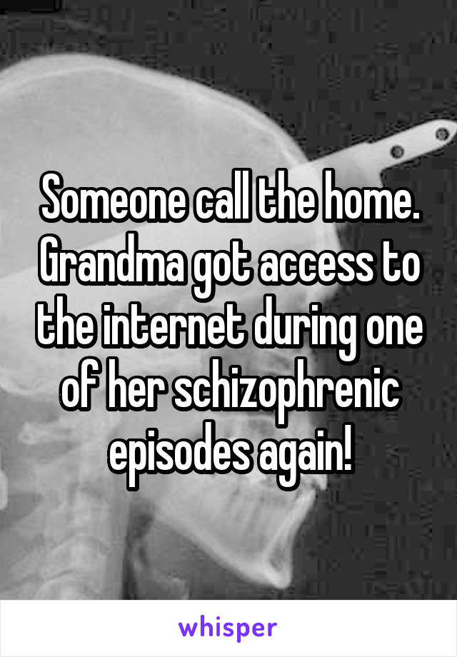 Someone call the home. Grandma got access to the internet during one of her schizophrenic episodes again!