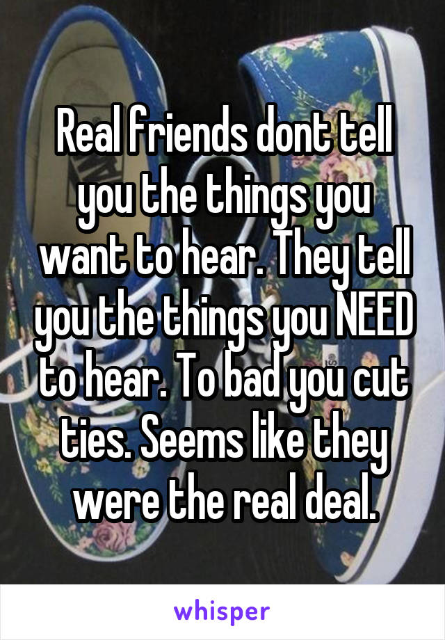 Real friends dont tell you the things you want to hear. They tell you the things you NEED to hear. To bad you cut ties. Seems like they were the real deal.