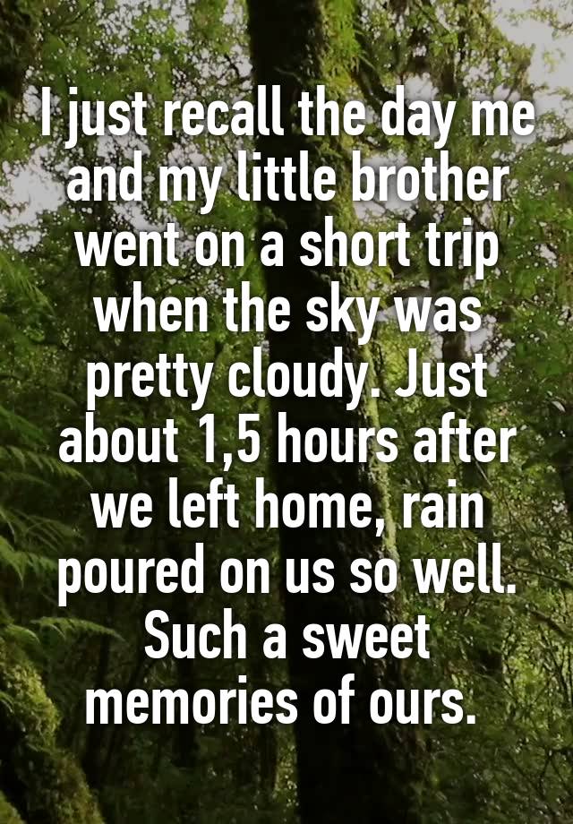 I just recall the day me and my little brother went on a short trip when the sky was pretty cloudy. Just about 1,5 hours after we left home, rain poured on us so well. Such a sweet memories of ours. 