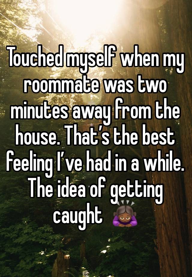 Touched myself when my roommate was two minutes away from the house. That’s the best feeling I’ve had in a while. The idea of getting caught  🙇🏾‍♀️