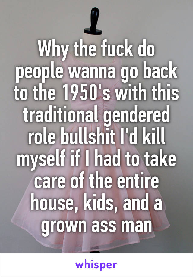 Why the fuck do people wanna go back to the 1950's with this traditional gendered role bullshit I'd kill myself if I had to take care of the entire house, kids, and a grown ass man