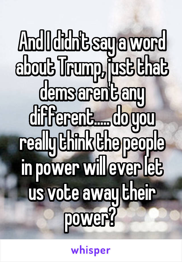 And I didn't say a word about Trump, just that dems aren't any different..... do you really think the people in power will ever let us vote away their power? 