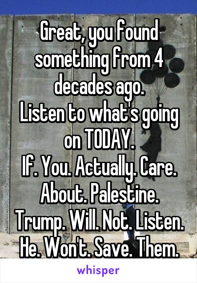 Great, you found something from 4 decades ago.
Listen to what's going on TODAY.
If. You. Actually. Care. About. Palestine. Trump. Will. Not. Listen. He. Won't. Save. Them.