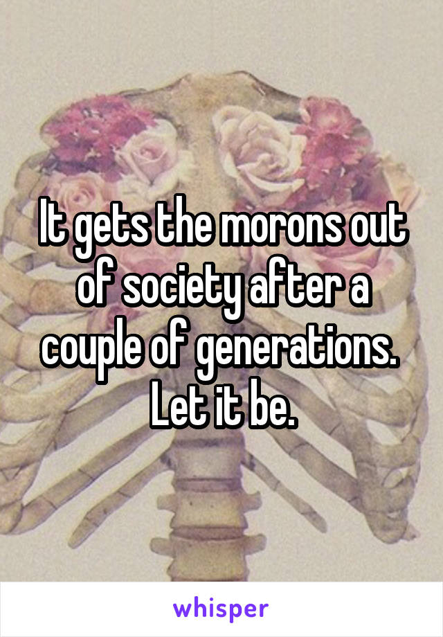 It gets the morons out of society after a couple of generations.  Let it be.