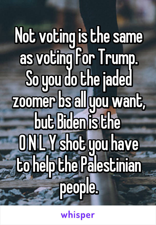 Not voting is the same as voting for Trump.
So you do the jaded zoomer bs all you want, but Biden is the 
O N L Y shot you have to help the Palestinian people.