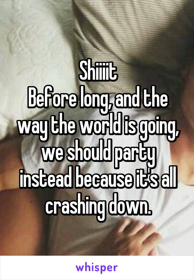 Shiiiit
Before long, and the way the world is going, we should party instead because it's all crashing down.